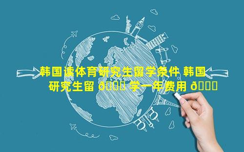 韩国读体育研究生留学条件 韩国研究生留 🐋 学一年费用 🐕 是多少钱
